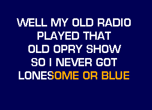WELL MY OLD RADIO
PLAYED THAT
OLD OPRY SHOW
50 I NEVER GOT
LONESOME 0R BLUE