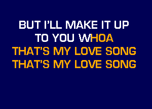 BUT I'LL MAKE IT UP
TO YOU VVHOA
THAT'S MY LOVE SONG
THAT'S MY LOVE SONG