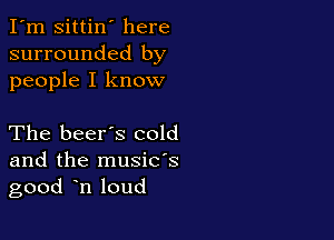 I'm Sittin' here
surrounded by
people I know

The beer's cold

and the musids
good n loud