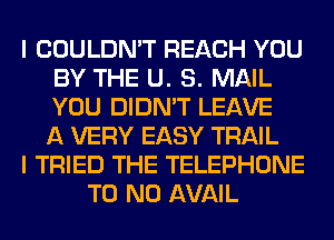 I COULDN'T REACH YOU
BY THE U. S. MAIL
YOU DIDN'T LEAVE
A VERY EASY TRAIL

I TRIED THE TELEPHONE

T0 N0 AVAIL