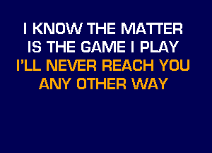 I KNOW THE MATTER
IS THE GAME I PLAY
I'LL NEVER REACH YOU
ANY OTHER WAY