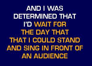 AND I WAS
DETERMINED THAT
I'D WAIT FOR
THE DAY THAT
THAT I COULD STAND
AND SING IN FRONT OF
AN AUDIENCE