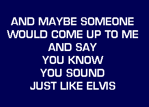 AND MAYBE SOMEONE
WOULD COME UP TO ME
AND SAY
YOU KNOW
YOU SOUND
JUST LIKE ELVIS