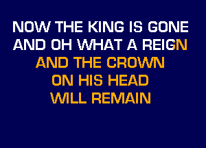 NOW THE KING IS GONE
AND 0H WHAT A REIGN
AND THE CROWN
ON HIS HEAD
WILL REMAIN