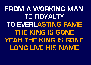 FROM A WORKING MAN
T0 ROYALTY
T0 EVERLASTING FAME
THE KING IS GONE
YEAH THE KING IS GONE
LONG LIVE HIS NAME