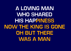 A LOVING MAN
WHO SHARED
HIS HAPPINESS
NOW THE KING IS GONE
0H BUT THERE
WAS A MAN