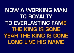 NOW A WORKING MAN
T0 ROYALTY
T0 EVERLASTING FAME
THE KING IS GONE
YEAH THE KING IS GONE
LONG LIVE HIS NAME
