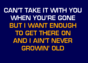 CAN'T TAKE IT WITH YOU
WHEN YOU'RE GONE
BUT I WANT ENOUGH

TO GET THERE ON
AND I AIN'T NEVER
GROWN OLD