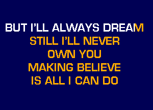 BUT I'LL ALWAYS DREAM
STILL I'LL NEVER
OWN YOU
MAKING BELIEVE
IS ALL I CAN DO
