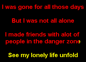 I was gone for all those days
But I was not all alone

I made friends with alot of
people in the danger zone

See my lonely life unfold