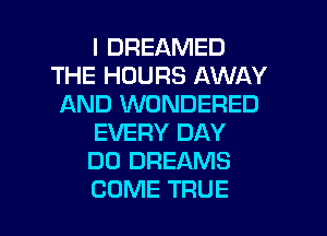 I DREAMED
THE HOURS AWAY
AND WONDERED
EVERY DAY
DO DREAMS

COME TRUE l