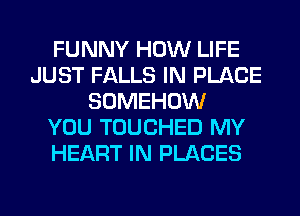 FUNNY HOW LIFE
JUST FALLS IN PLACE
SOMEHOW
YOU TOUCHED MY
HEART IN PLACES