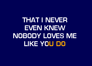 THAT I NEVER
EVEN KNEW

NOBODY LOVES ME
LIKE YOU DO