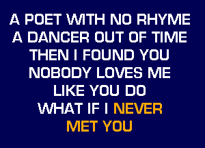 A POET WITH NO RHYME
A DANCER OUT OF TIME
THEN I FOUND YOU
NOBODY LOVES ME
LIKE YOU DO
WHAT IF I NEVER
MET YOU
