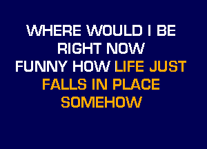 WHERE WOULD I BE
RIGHT NOW
FUNNY HOW LIFE JUST
FALLS IN PLACE
SOMEHOW