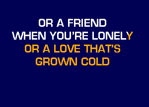 OR A FRIEND
WHEN YOU'RE LONELY
OR A LOVE THAT'S
GROWN COLD