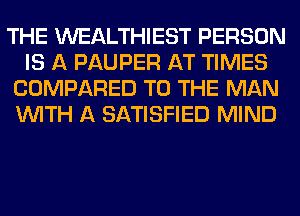 THE WEALTHIEST PERSON
IS A PAUPER AT TIMES
COMPARED TO THE MAN
WITH A SATISFIED MIND