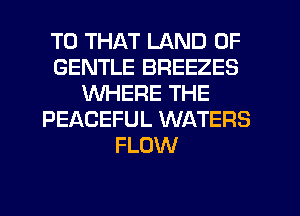 T0 THAT LAND OF
GENTLE BREEZES
WHERE THE
PEACEFUL WATERS
FLOW