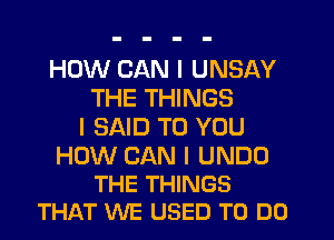 HOW CAN I UNSAY
THE THINGS
I SAID TO YOU

HOW CAN I UNDU
THE THINGS
THAT WE USED TO DO