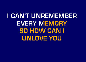 I CAN'T UNREMEMBER
EVERY MEMORY
80 HOW CAN I
UNLOVE YOU