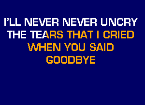 I'LL NEVER NEVER UNCRY
THE TEARS THAT I CRIED
WHEN YOU SAID
GOODBYE
