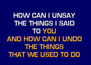 HOW CAN I UNSAY
THE THINGS I SAID
TO YOU
AND HOW CAN I UNDO
THE THINGS
THAT WE USED TO DO