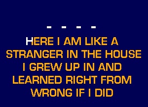 HERE I AM LIKE A
STRANGER IN THE HOUSE
I GREW UP IN AND
LEARNED RIGHT FROM
WRONG IF I DID