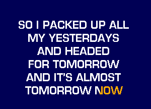 SO I PACKED UP ALL
MY YESTERDAYS
AND HEADED
FOR TOMORROW
AND IT'S ALMOST
TOMORROW NOW
