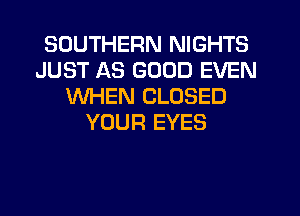 SOUTHERN NIGHTS
JUST AS GOOD EVEN
WHEN CLOSED
YOUR EYES