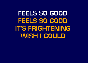 FEELS SO GOOD
FEELS SO GOOD
IT'S FRIGHTENING

WISH I COULD