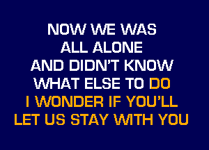 NOW WE WAS
ALL ALONE
AND DIDN'T KNOW
WHAT ELSE TO DO
I WONDER IF YOU'LL
LET US STAY WITH YOU