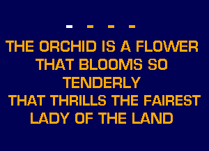 THE ORCHID IS A FLOWER
THAT BLOOMS SO

TENDERLY
THAT THRILLS THE FAIREST

LADY OF THE LAND