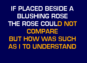 IF PLACED BESIDE A
BLUSHING ROSE
THE ROSE COULD NOT
COMPARE
BUT HOW WAS SUCH
AS I TO UNDERSTAND
