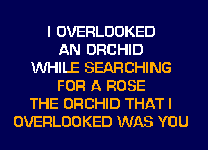 I OVERLOOKED
AN ORCHID
WHILE SEARCHING
FOR A ROSE
THE ORCHID THAT I
OVERLOOKED WAS YOU