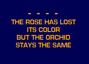 THE ROSE HAS LOST
ITS COLOR
BUT THE ORCHID
STAYS THE SAME