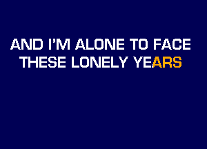 AND I'M ALONE TO FACE
THESE LONELY YEARS