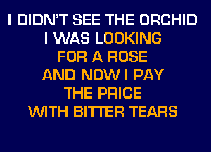 I DIDN'T SEE THE ORCHID
I WAS LOOKING
FOR A ROSE
AND NOWI PAY
THE PRICE
WITH BITTER TEARS