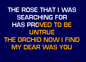 THE ROSE THAT I WAS
SEARCHING FOR
HAS PROVED TO BE
UNTRUE
THE ORCHID NOWI FIND
MY DEAR WAS YOU