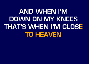 AND WHEN I'M
DOWN ON MY KNEES
THAT'S WHEN I'M CLOSE
TO HEAVEN