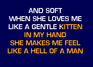 AND SOFT
WHEN SHE LOVES ME
LIKE A GENTLE KITI'EN

IN MY HAND
SHE MAKES ME FEEL
LIKE A HELL OF A MAN