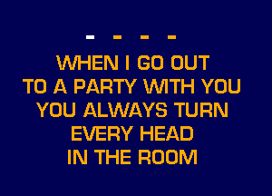 WHEN I GO OUT
TO A PARTY WITH YOU
YOU ALWAYS TURN
EVERY HEAD
IN THE ROOM