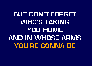 BUT DON'T FORGET
WHO'S TAKING
YOU HOME
AND IN WHOSE ARMS
YOU'RE GONNA BE