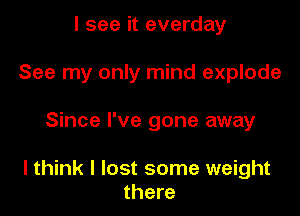 I see it everday
See my only mind explode

Since I've gone away

I think I lost some weight
there
