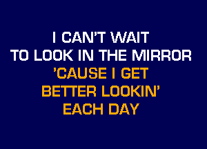 I CAN'T WAIT
TO LOOK IN THE MIRROR
'CAUSE I GET
BETTER LOOKIN'
EACH DAY