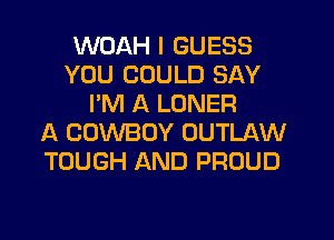 WDAH I GUESS
YOU COULD SAY
I'M A LONER
A COWBOY OUTLAW
TOUGH AND PROUD