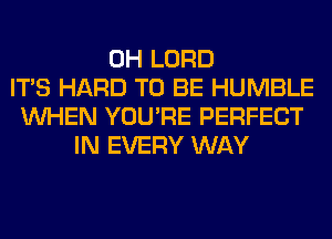 0H LORD
ITS HARD TO BE HUMBLE
WHEN YOU'RE PERFECT
IN EVERY WAY