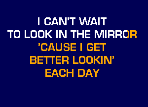 I CAN'T WAIT
TO LOOK IN THE MIRROR
'CAUSE I GET
BETTER LOOKIN'
EACH DAY