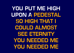 YOU PUT ME HIGH
UPON A PEDESTAL
30 HIGH THAT I
COULD ALMOST
SEE ETERNITY
YOU NEEDED ME

YOU NEEDED ME I