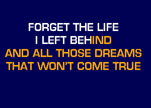 FORGET THE LIFE
I LEFT BEHIND
AND ALL THOSE DREAMS
THAT WON'T COME TRUE