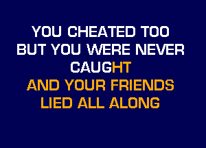 YOU CHEATED T00
BUT YOU WERE NEVER
CAUGHT
AND YOUR FRIENDS
LIED ALL ALONG